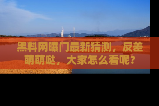 黑料网曝门最新猜测，反差萌萌哒，大家怎么看呢？