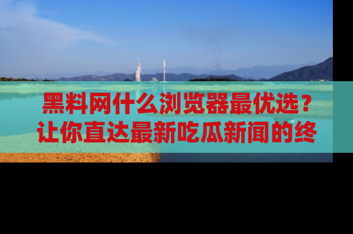 黑料网什么浏览器最优选？让你直达最新吃瓜新闻的终极指南！