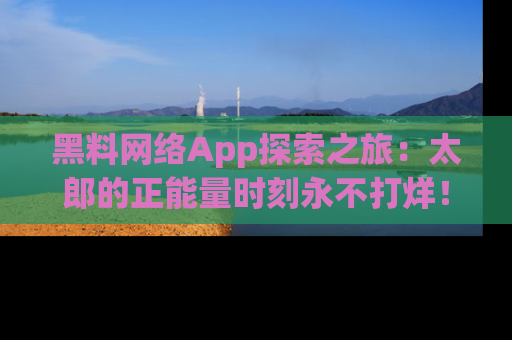 黑料网络App探索之旅：太郎的正能量时刻永不打烊！