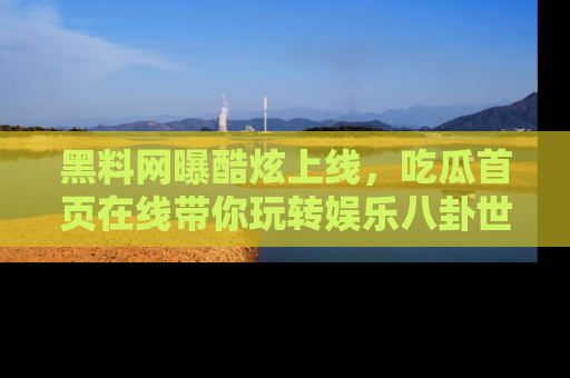 黑料网曝酷炫上线，吃瓜首页在线带你玩转娱乐八卦世界
