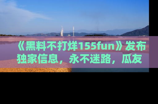 《黑料不打烊155fun》发布独家信息，永不迷路，瓜友们的最佳选择！