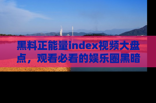 黑料正能量index视频大盘点，观看必看的娱乐圈黑暗与光明！