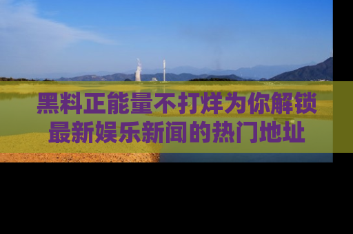 黑料正能量不打烊为你解锁最新娱乐新闻的热门地址