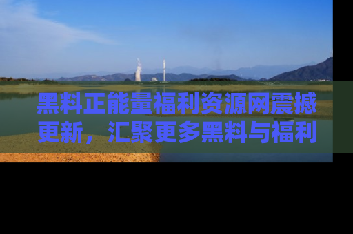 黑料正能量福利资源网震撼更新，汇聚更多黑料与福利！