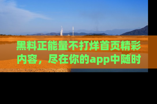黑料正能量不打烊首页精彩内容，尽在你的app中随时观看