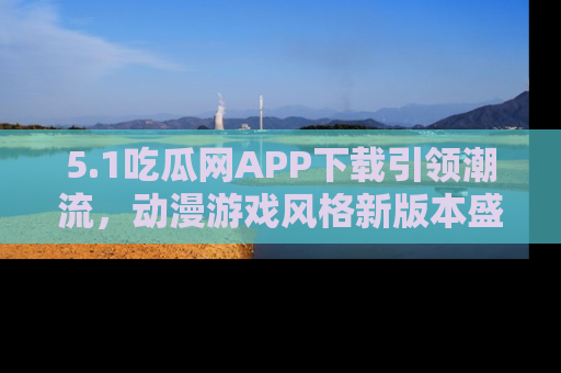 5.1吃瓜网APP下载引领潮流，动漫游戏风格新版本盛情发布！