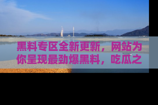 黑料专区全新更新，网站为你呈现最劲爆黑料，吃瓜之旅从这里开始！