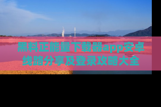 黑料正能量下载器app安卓线路分享及登录攻略大全