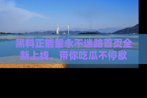 黑料正能量永不迷路首页全新上线，带你吃瓜不停歇