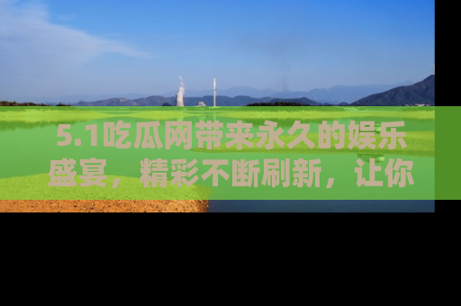 5.1吃瓜网带来永久的娱乐盛宴，精彩不断刷新，让你乐在其中