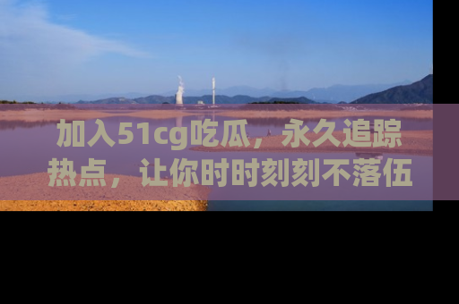 加入51cg吃瓜，永久追踪热点，让你时时刻刻不落伍！