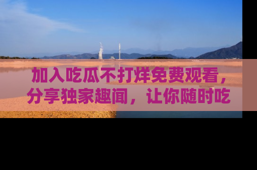 加入吃瓜不打烊免费观看，分享独家趣闻，让你随时吃瓜不停！