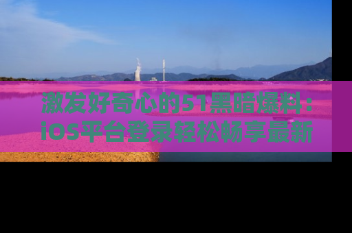 激发好奇心的51黑暗爆料：iOS平台登录轻松畅享最新八卦，刷新你的宠儿清单！