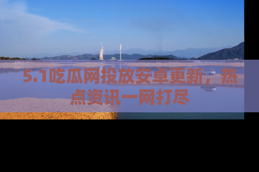 5.1吃瓜网投放安卓更新，热点资讯一网打尽