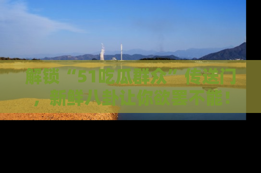 解锁“51吃瓜群众”传送门，新鲜八卦让你欲罢不能！