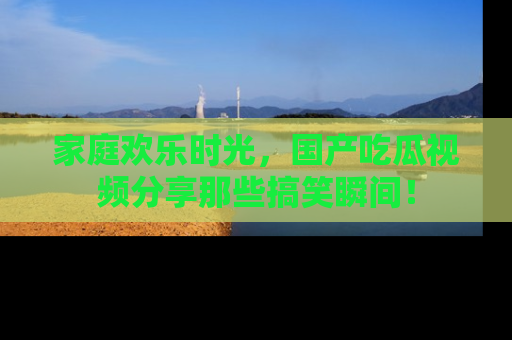 家庭欢乐时光，国产吃瓜视频分享那些搞笑瞬间！