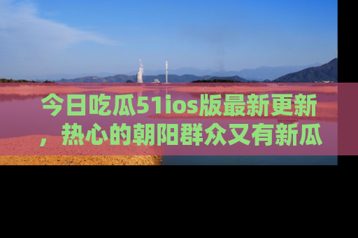 今日吃瓜51ios版最新更新，热心的朝阳群众又有新瓜要分享啦！