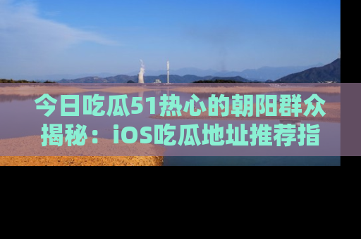 今日吃瓜51热心的朝阳群众揭秘：iOS吃瓜地址推荐指南！