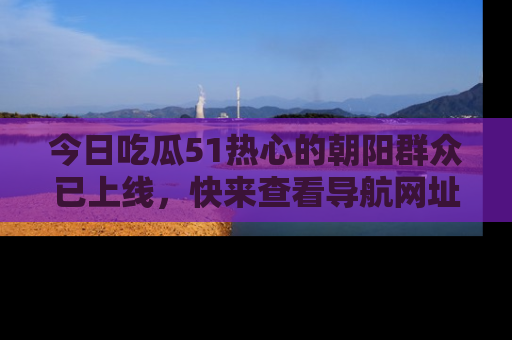 今日吃瓜51热心的朝阳群众已上线，快来查看导航网址，获取最新吃瓜资讯！