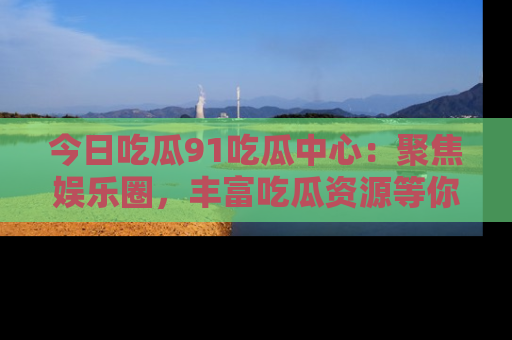今日吃瓜91吃瓜中心：聚焦娱乐圈，丰富吃瓜资源等你解锁