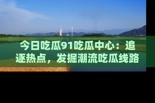 今日吃瓜91吃瓜中心：追逐热点，发掘潮流吃瓜线路！