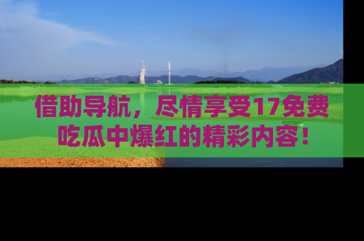 借助导航，尽情享受17免费吃瓜中爆红的精彩内容！