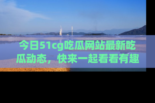 今日51cg吃瓜网站最新吃瓜动态，快来一起看看有趣的事情！