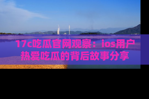 17c吃瓜官网观察:ios用户热爱吃瓜的背后故事分享