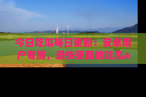 今日吃瓜每日更新：安卓用户专属，最快更新的吃瓜app值得拥有。
