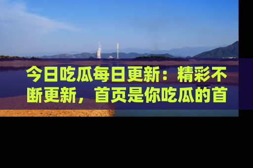 今日吃瓜每日更新：精彩不断更新，首页是你吃瓜的首选！