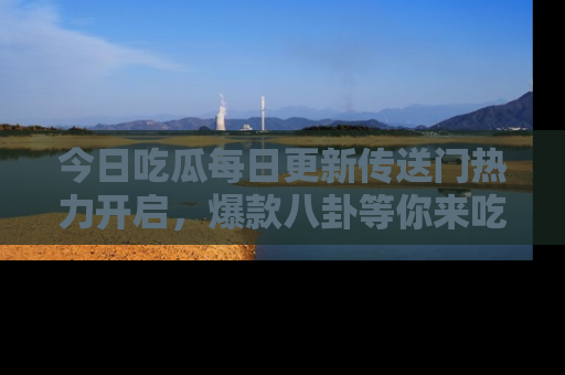 今日吃瓜每日更新传送门热力开启，爆款八卦等你来吃瓜