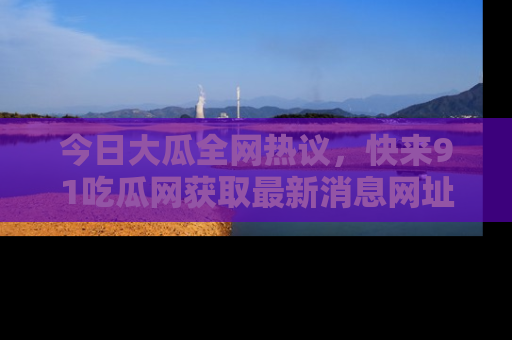 今日大瓜全网热议，快来91吃瓜网获取最新消息网址
