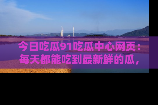 今日吃瓜91吃瓜中心网页：每天都能吃到最新鲜的瓜，八卦互动精彩无限！