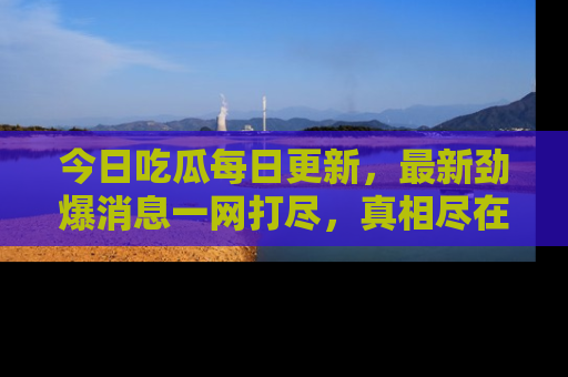 今日吃瓜每日更新，最新劲爆消息一网打尽，真相尽在其中！