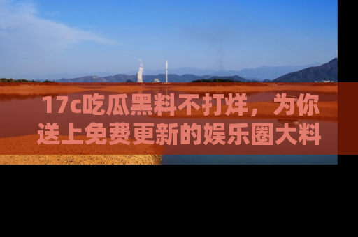 17c吃瓜黑料不打烊，为你送上免费更新的娱乐圈大料！