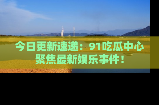 今日更新速递：91吃瓜中心聚焦最新娱乐事件！