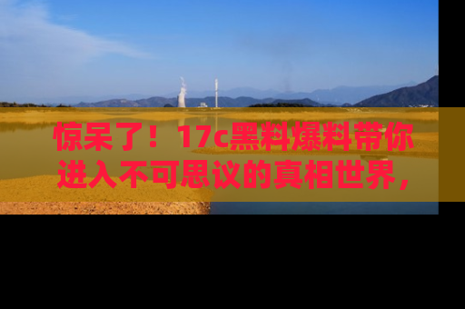 惊呆了！17c黑料爆料带你进入不可思议的真相世界，赶快看链接！