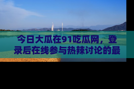 今日大瓜在91吃瓜网，登录后在线参与热辣讨论的最佳去处！