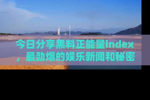 今日分享黑料正能量index，最劲爆的娱乐新闻和秘密等你来发现！