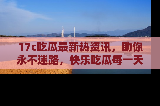 17c吃瓜最新热资讯,助你永不迷路,快乐吃瓜每一天!