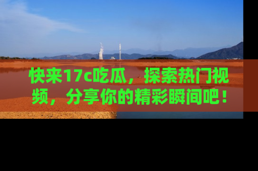 快来17c吃瓜，探索热门视频，分享你的精彩瞬间吧！