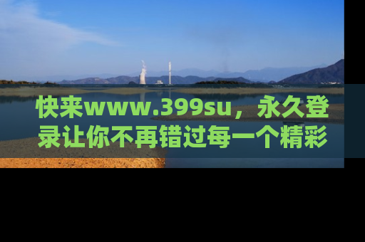 快来www.399su，永久登录让你不再错过每一个精彩的吃瓜瞬间！