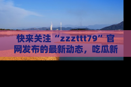 快来关注“zzzttt79”官网发布的最新动态，吃瓜新闻一手掌握，精彩不停！
