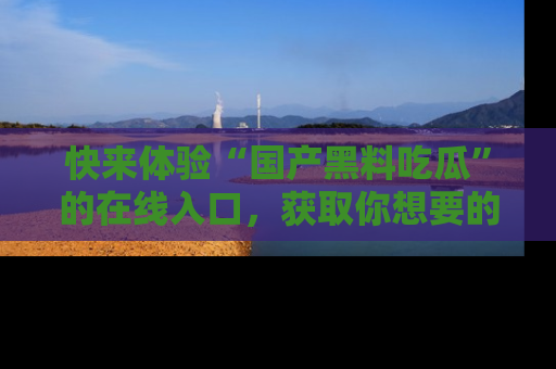 快来体验“国产黑料吃瓜”的在线入口，获取你想要的所有独家黑料！