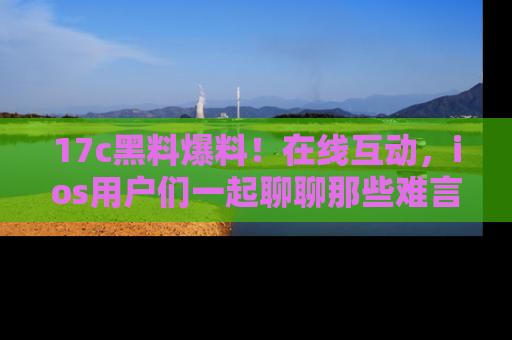 17c黑料爆料!在线互动,ios用户们一起聊聊那些难言之隐吧!