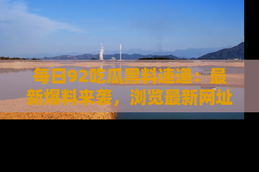 每日92吃瓜黑料速递：最新爆料来袭，浏览最新网址，畅享吃瓜乐趣！
