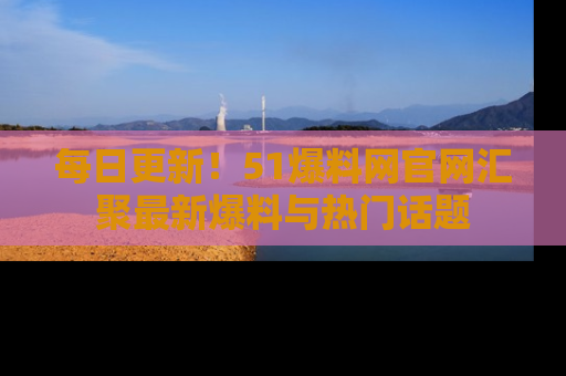 每日更新！51爆料网官网汇聚最新爆料与热门话题