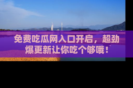 免费吃瓜网入口开启，超劲爆更新让你吃个够哦！
