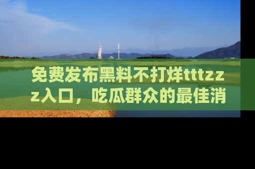 免费发布黑料不打烊tttzzz入口，吃瓜群众的最佳消息平台！