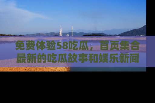 免费体验58吃瓜,首页集合最新的吃瓜故事和娱乐新闻,让你不再错过任何热点!
